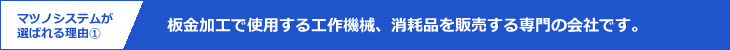 マツノシステムが選ばれる理由1｜板金加工で使用する工作機械、消耗品を販売する専門の会社です。