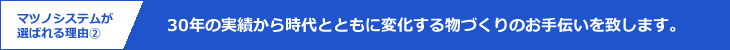 マツノシステムが選ばれる理由2｜30年の実績から時代とともに変化する物づくりのお手伝いを致します。