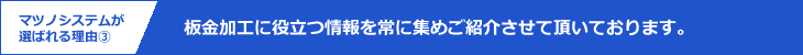 マツノシステムが選ばれる理由3｜板金加工に役立つ情報を常に集めご紹介させて頂いております。