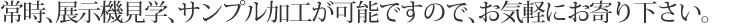 常時、展示機見学、サンプル加工が可能ですので、お気軽にお寄り下さい。