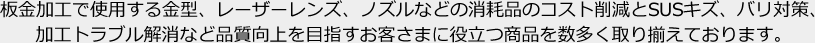 板金加工で使用する金型、レーザーレンズ、ノズルなどの消耗品のコスト削減とSUSキズ、バリ対策、加工トラブル解消など品質向上を目指すお客さまに役立つ商品を数多く取り揃えております。